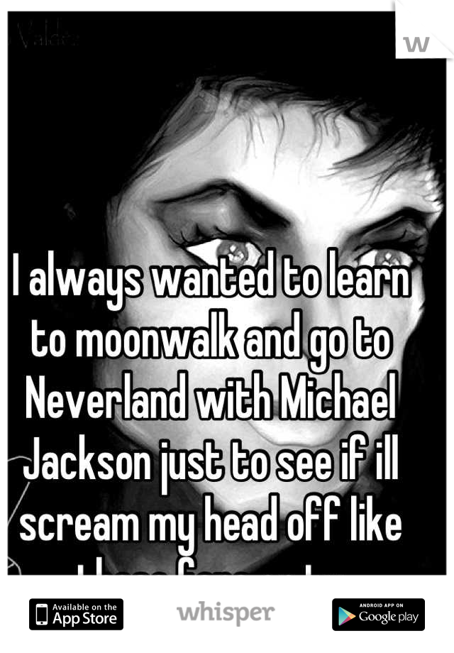 I always wanted to learn to moonwalk and go to Neverland with Michael Jackson just to see if ill scream my head off like those fans on tv