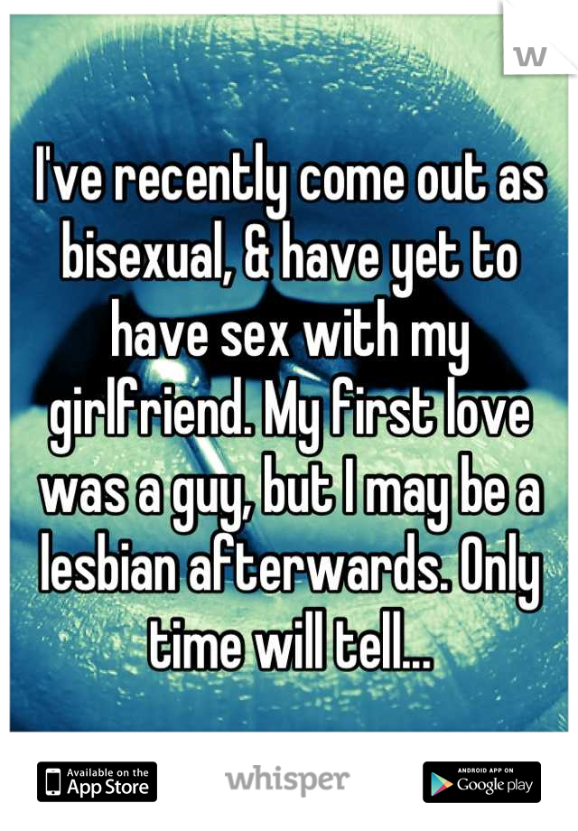 I've recently come out as bisexual, & have yet to have sex with my girlfriend. My first love was a guy, but I may be a lesbian afterwards. Only time will tell...