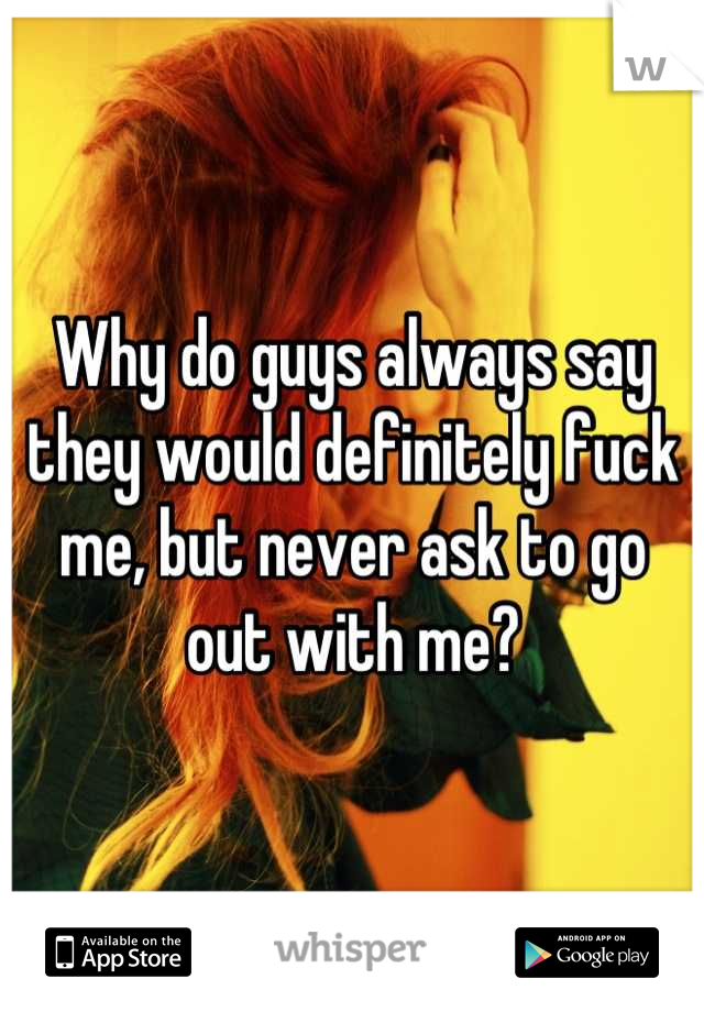 Why do guys always say they would definitely fuck me, but never ask to go out with me?