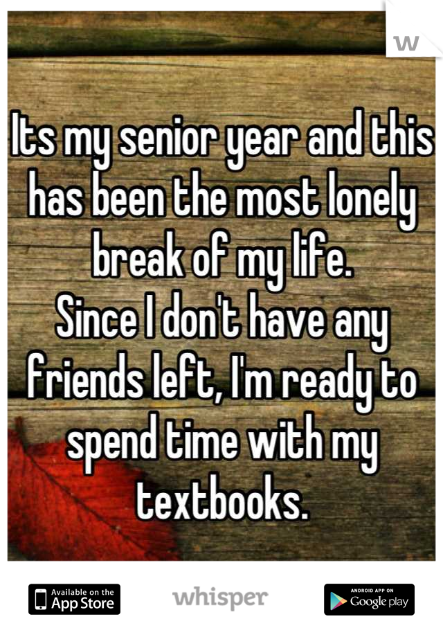 Its my senior year and this has been the most lonely break of my life.
Since I don't have any friends left, I'm ready to spend time with my textbooks.
