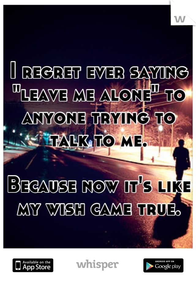 I regret ever saying "leave me alone" to anyone trying to talk to me.

Because now it's like my wish came true.