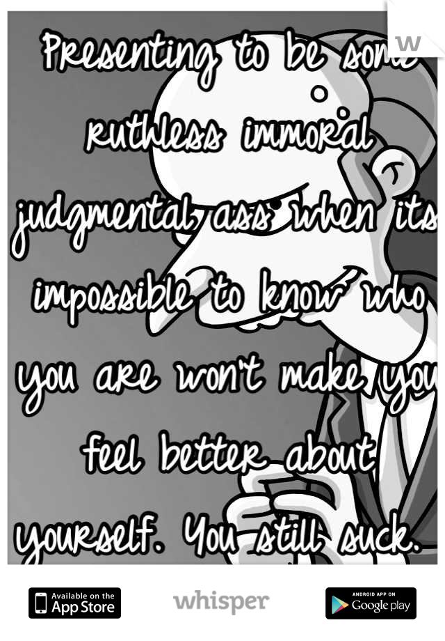 Presenting to be some ruthless immoral judgmental ass when its impossible to know who you are won't make you feel better about yourself. You still suck. 