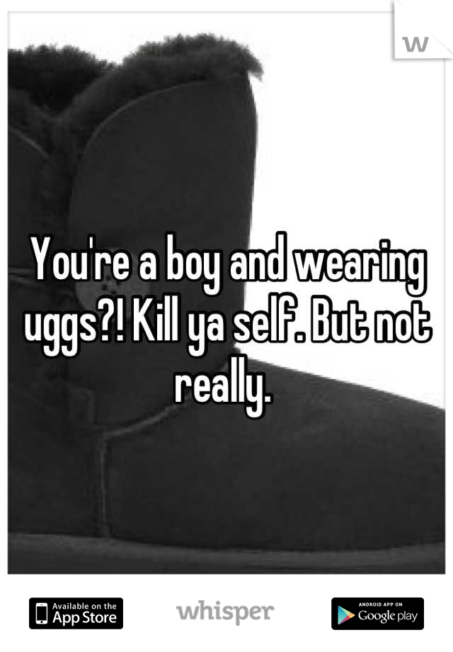 You're a boy and wearing uggs?! Kill ya self. But not really. 
