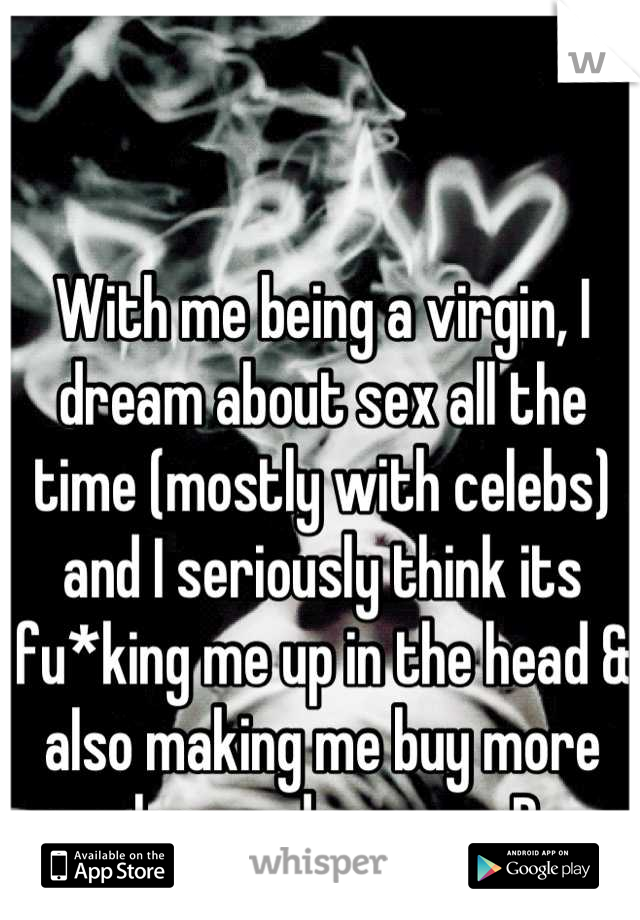 With me being a virgin, I dream about sex all the time (mostly with celebs) and I seriously think its fu*king me up in the head & also making me buy more clean underwear :P