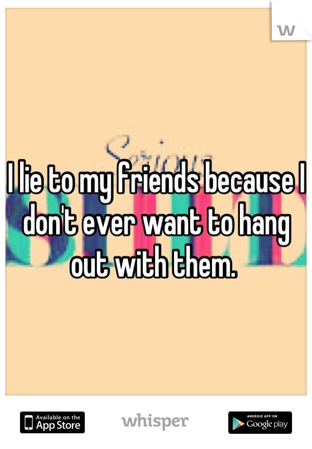 I lie to my friends because I don't ever want to hang out with them. 