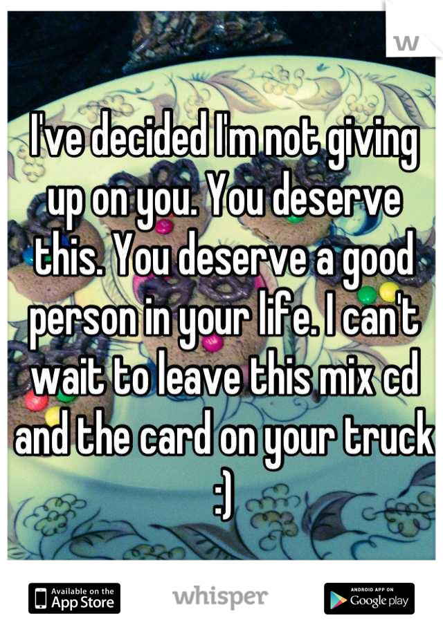 I've decided I'm not giving up on you. You deserve this. You deserve a good person in your life. I can't wait to leave this mix cd and the card on your truck :)