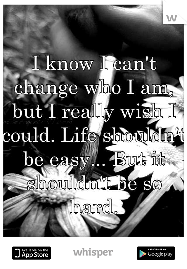 I know I can't change who I am, but I really wish I could. Life shouldn't be easy... But it shouldn't be so hard.
