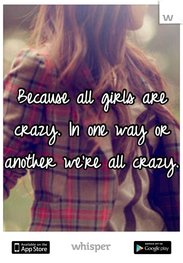 Because all girls are crazy. In one way or another we're all crazy. 