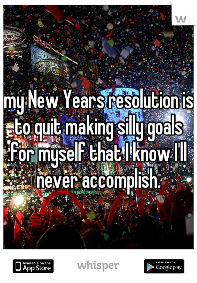 my New Years resolution is to quit making silly goals for myself that I know I'll never accomplish.