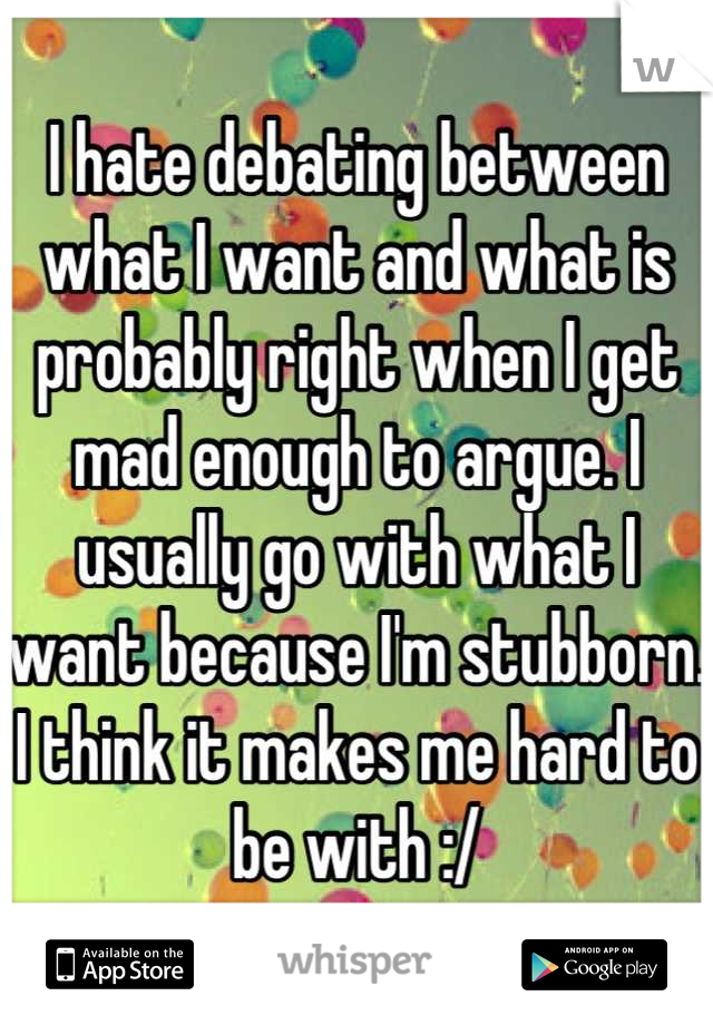 I hate debating between what I want and what is probably right when I get mad enough to argue. I usually go with what I want because I'm stubborn. I think it makes me hard to be with :/