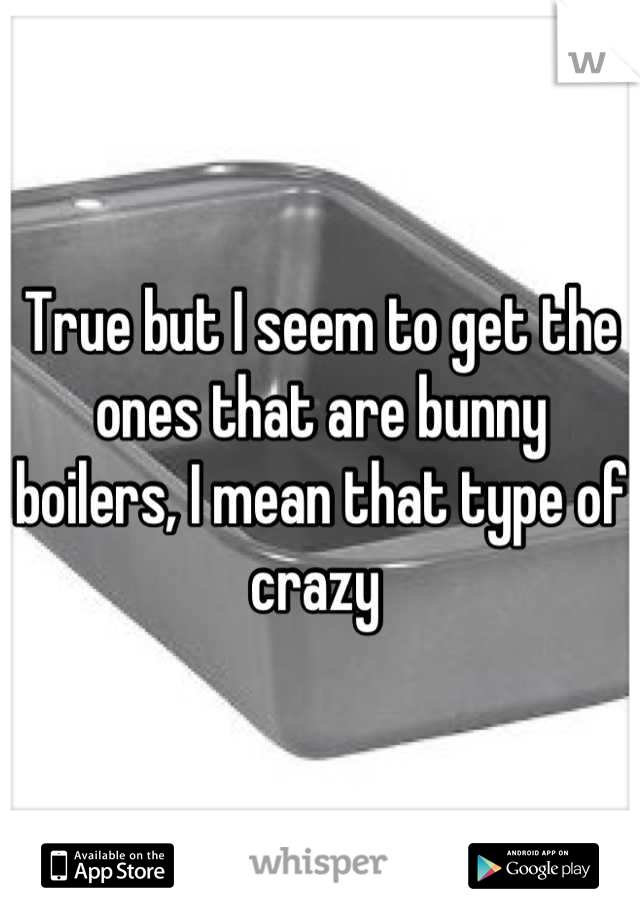 True but I seem to get the ones that are bunny boilers, I mean that type of crazy 