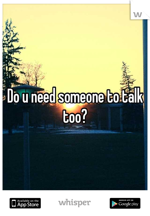 Do u need someone to talk too?