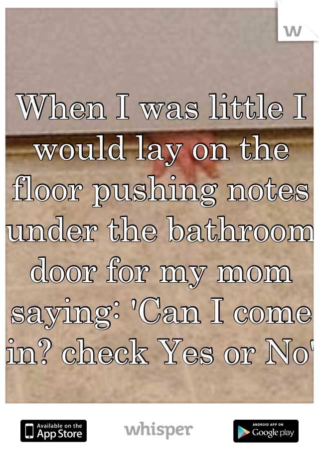 When I was little I would lay on the floor pushing notes under the bathroom door for my mom saying: 'Can I come in? check Yes or No'