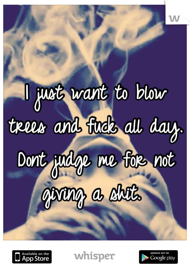 I just want to blow trees and fuck all day. Dont judge me for not giving a shit. 