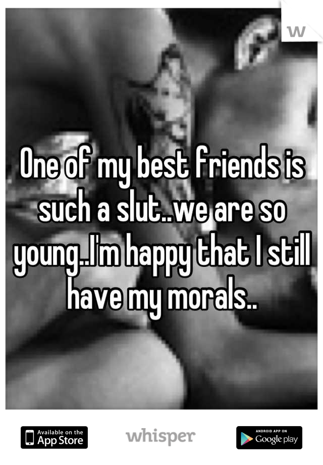 One of my best friends is such a slut..we are so young..I'm happy that I still have my morals..