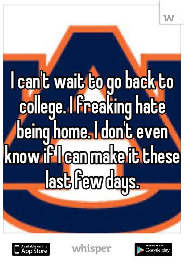 I can't wait to go back to college. I freaking hate being home. I don't even know if I can make it these last few days.