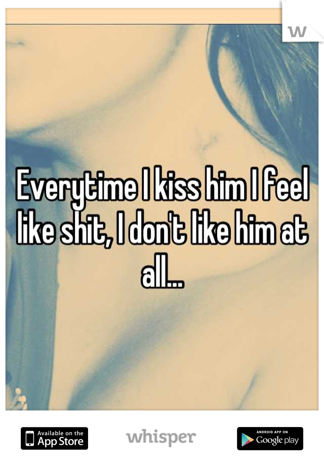 Everytime I kiss him I feel like shit, I don't like him at all...
