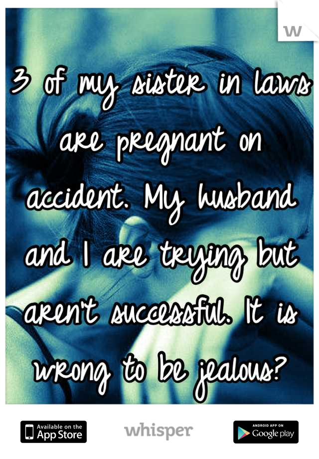 3 of my sister in laws are pregnant on accident. My husband and I are trying but aren't successful. It is wrong to be jealous?