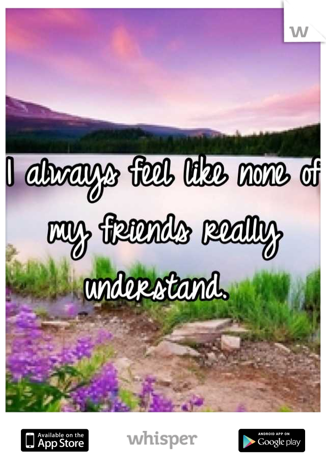 I always feel like none of my friends really understand. 