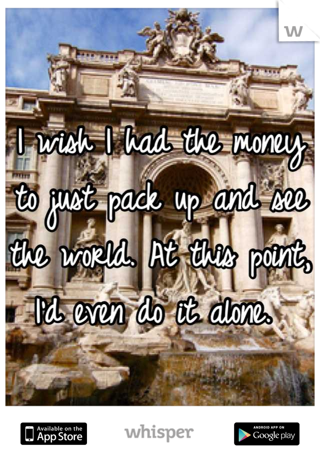 I wish I had the money to just pack up and see the world. At this point, I'd even do it alone. 