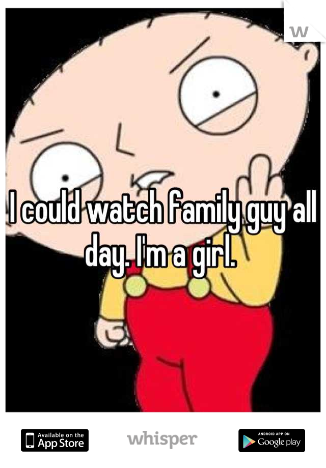 I could watch family guy all day. I'm a girl. 