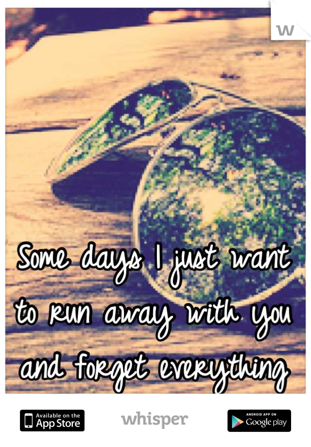 Some days I just want to run away with you and forget everything else.