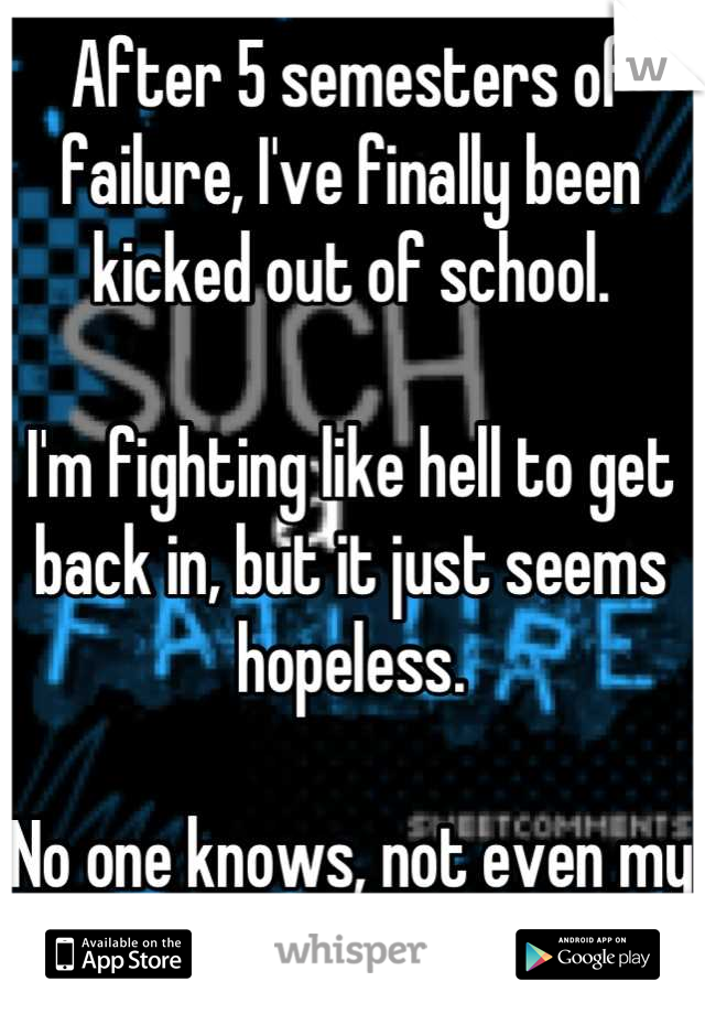 After 5 semesters of failure, I've finally been kicked out of school. 

I'm fighting like hell to get back in, but it just seems hopeless. 

No one knows, not even my parents. 