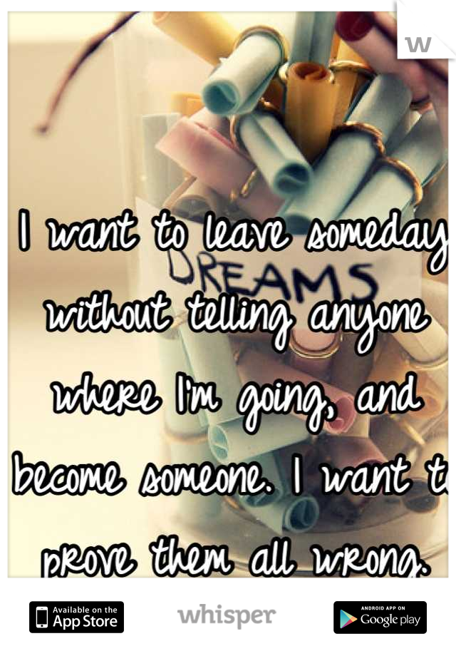I want to leave someday without telling anyone where I'm going, and become someone. I want to prove them all wrong.