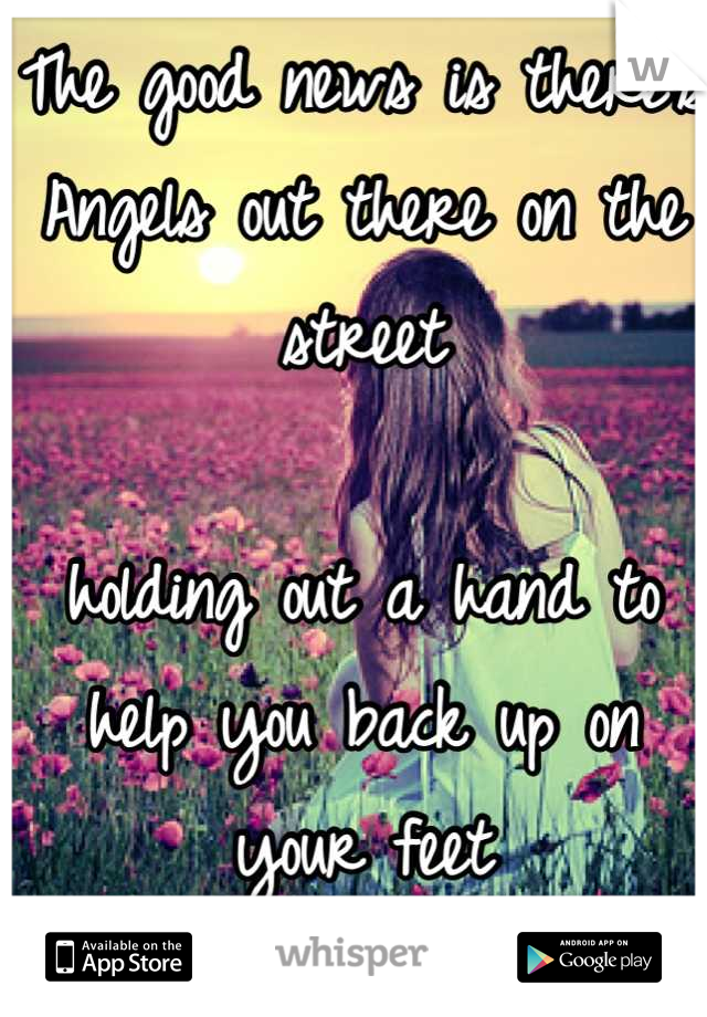 The good news is there's Angels out there on the street 

holding out a hand to help you back up on your feet