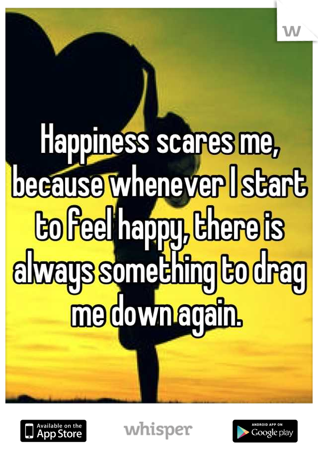 Happiness scares me, because whenever I start to feel happy, there is always something to drag me down again. 