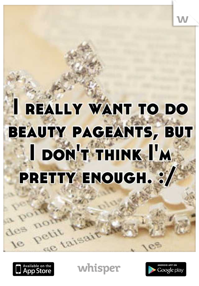 I really want to do beauty pageants, but I don't think I'm pretty enough. :/ 