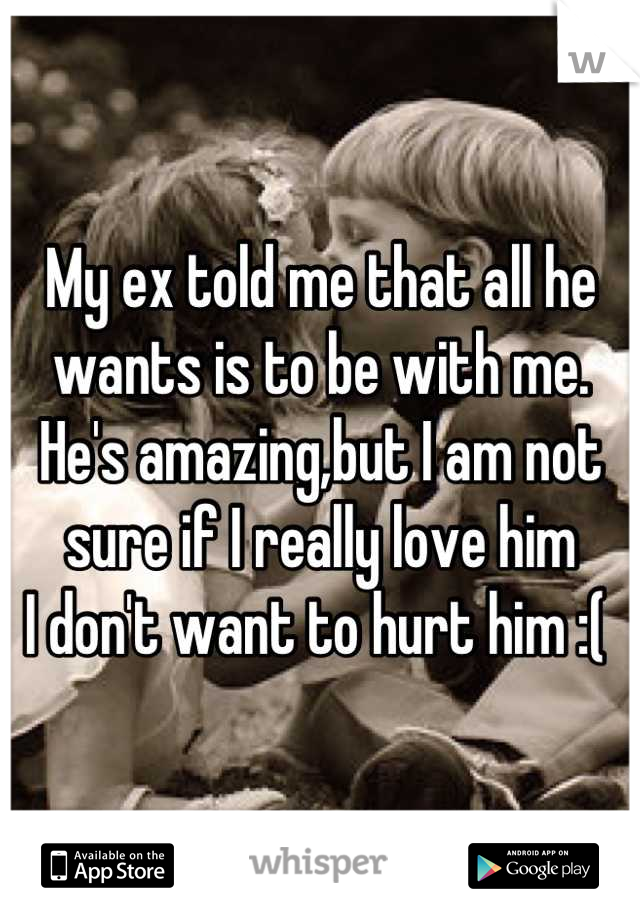 My ex told me that all he wants is to be with me. He's amazing,but I am not sure if I really love him
I don't want to hurt him :( 