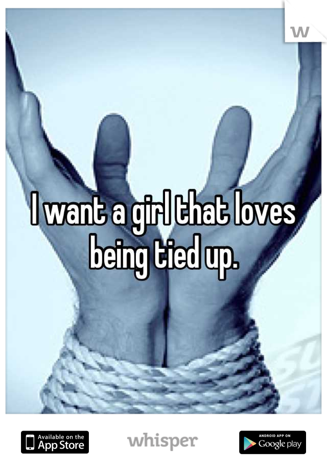 I want a girl that loves being tied up.
