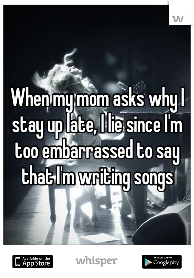 When my mom asks why I stay up late, I lie since I'm too embarrassed to say that I'm writing songs
