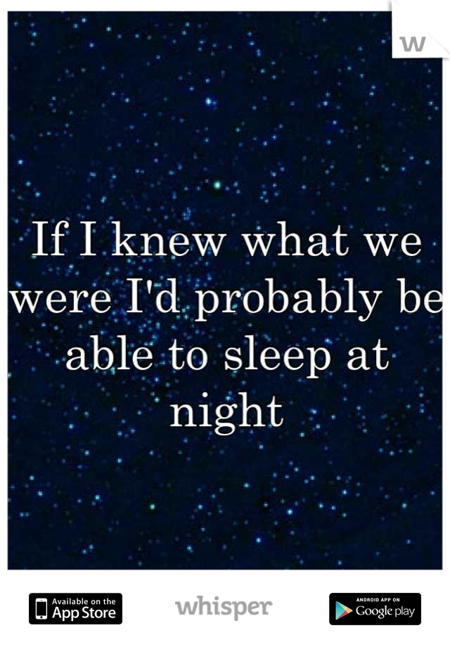 If I knew what we were I'd probably be able to sleep at night