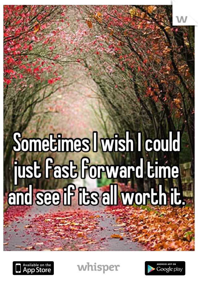 Sometimes I wish I could just fast forward time and see if its all worth it.