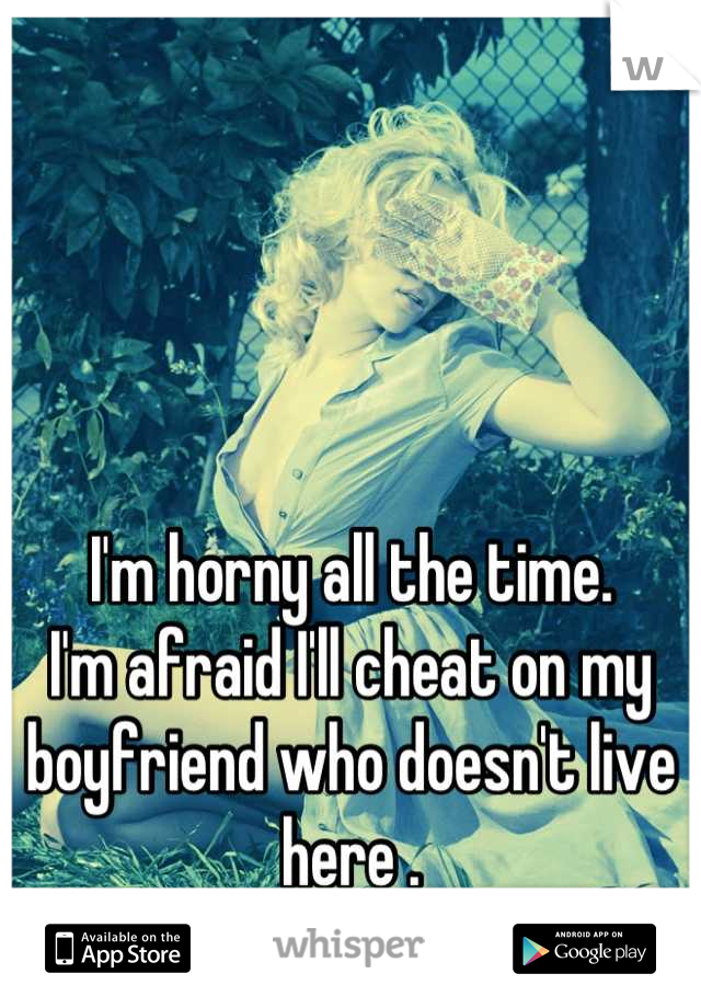 I'm horny all the time. 
I'm afraid I'll cheat on my boyfriend who doesn't live here .