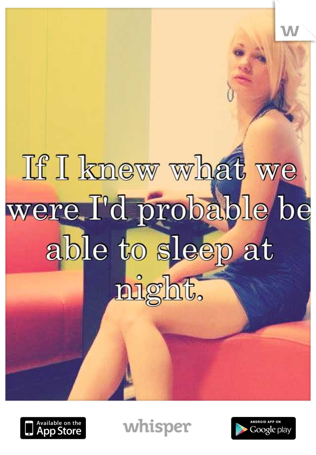 If I knew what we were I'd probable be able to sleep at night.