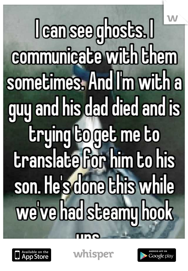 I can see ghosts. I communicate with them sometimes. And I'm with a guy and his dad died and is trying to get me to translate for him to his son. He's done this while we've had steamy hook ups....