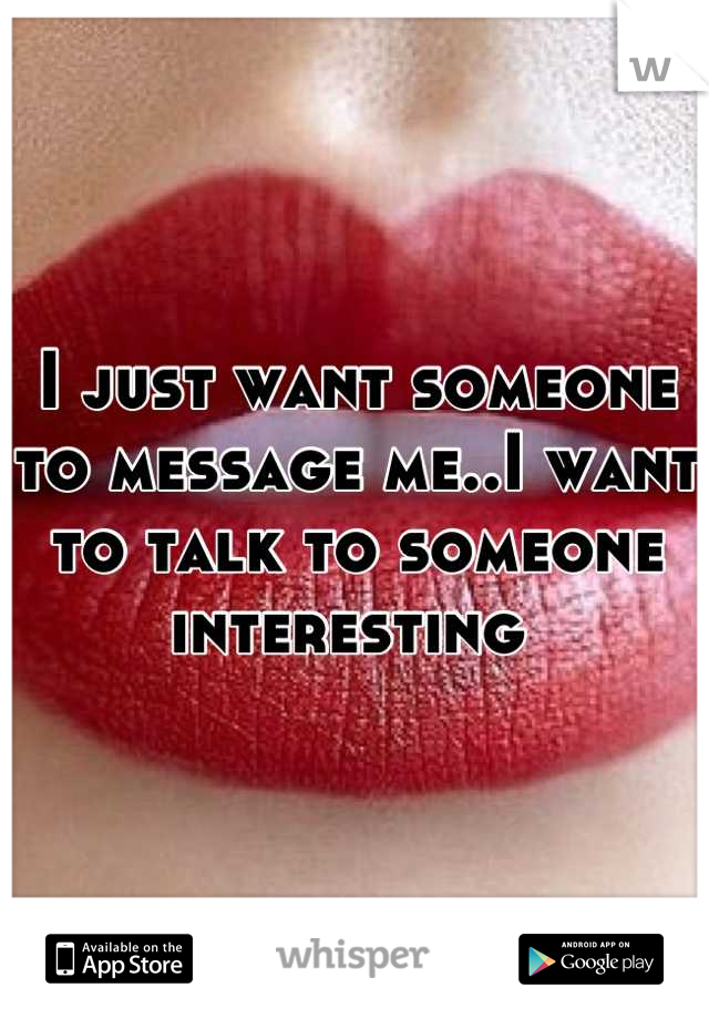 I just want someone to message me..I want to talk to someone interesting 
