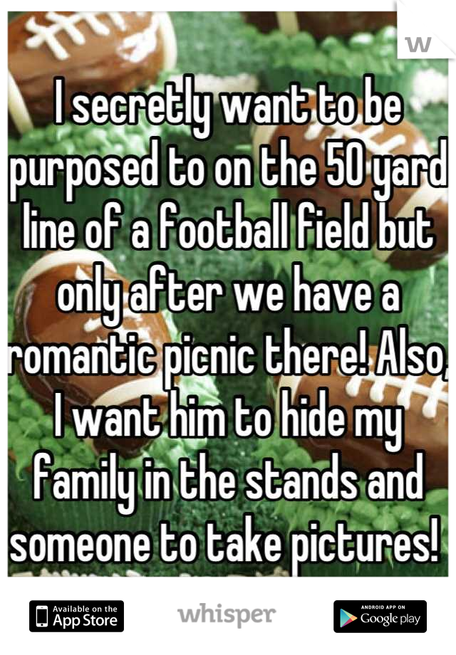 I secretly want to be purposed to on the 50 yard line of a football field but only after we have a romantic picnic there! Also, I want him to hide my family in the stands and someone to take pictures! 