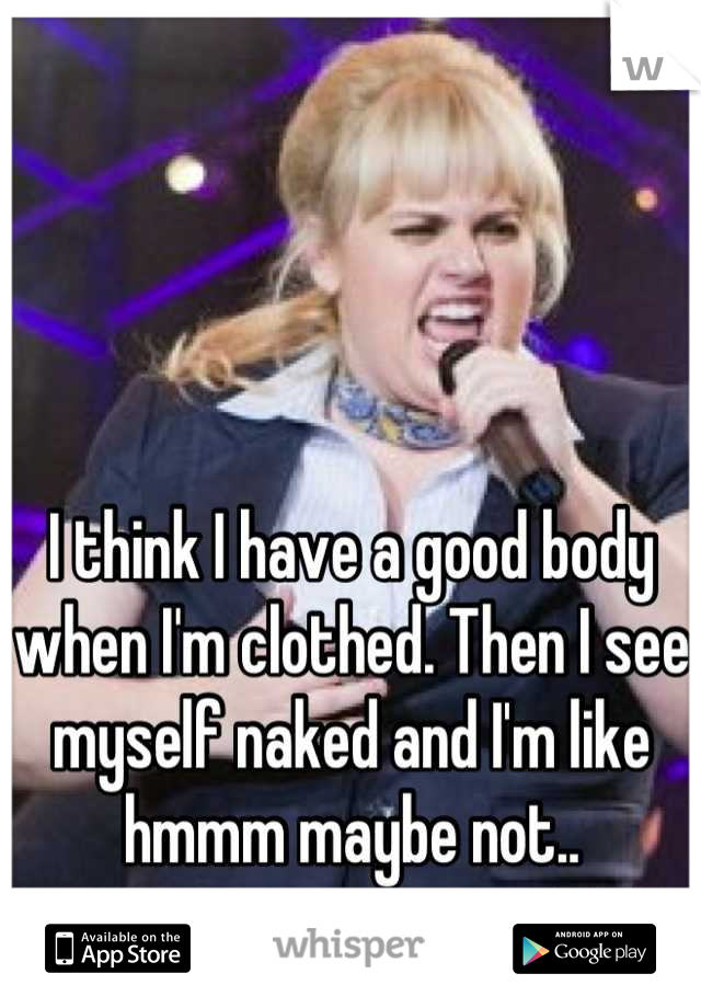 I think I have a good body when I'm clothed. Then I see myself naked and I'm like hmmm maybe not..