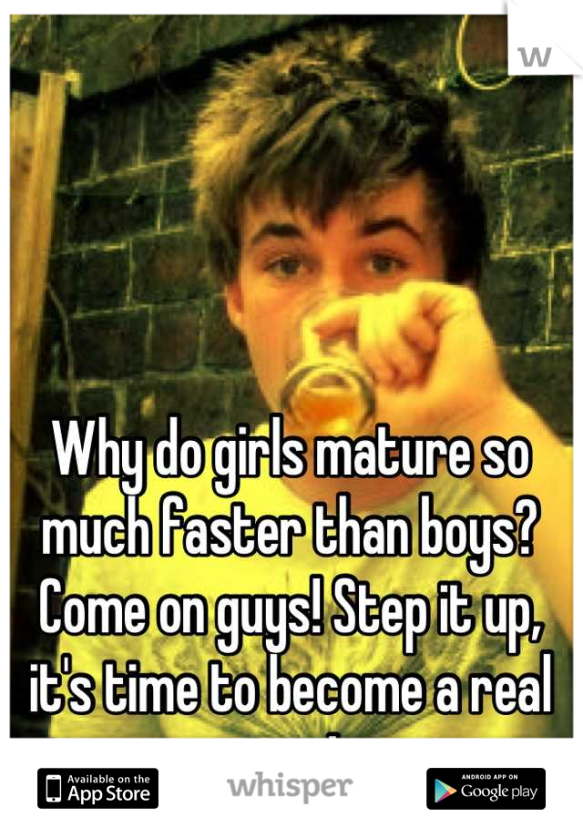 Why do girls mature so much faster than boys? 
Come on guys! Step it up, it's time to become a real man!