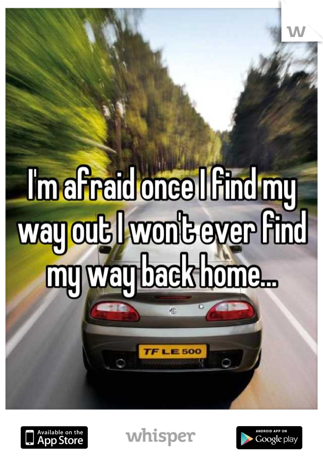 I'm afraid once I find my way out I won't ever find my way back home...