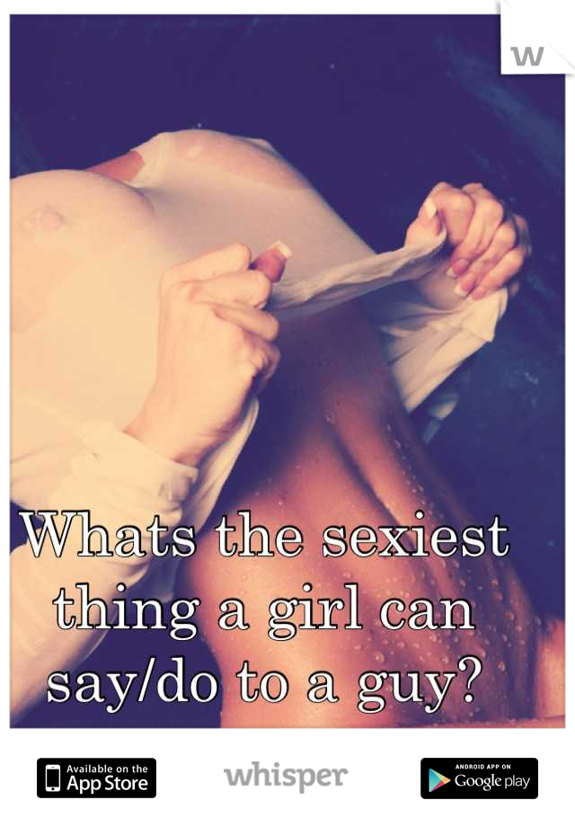 Whats the sexiest thing a girl can say/do to a guy?