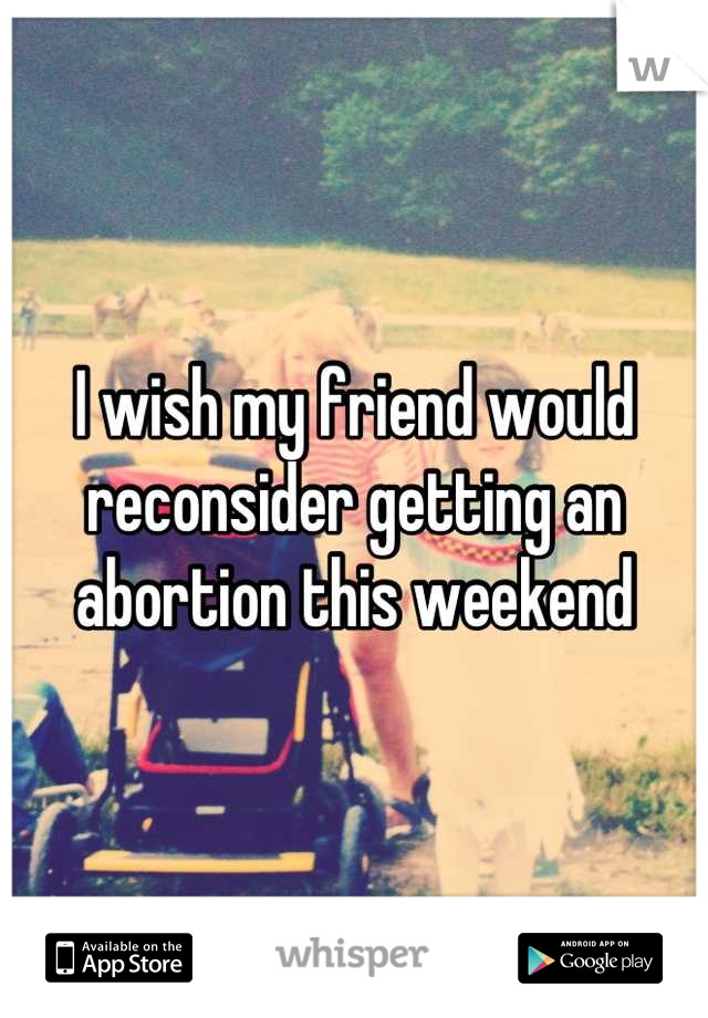 I wish my friend would reconsider getting an abortion this weekend
