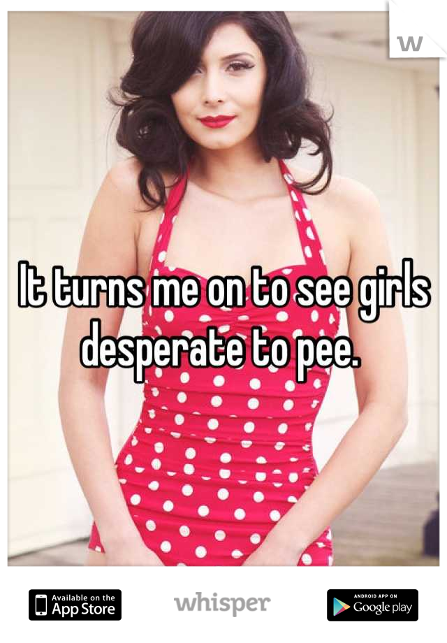 It turns me on to see girls desperate to pee. 