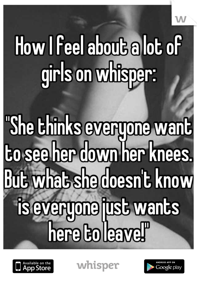 How I feel about a lot of girls on whisper:

"She thinks everyone want to see her down her knees. 
But what she doesn't know is everyone just wants here to leave!"
