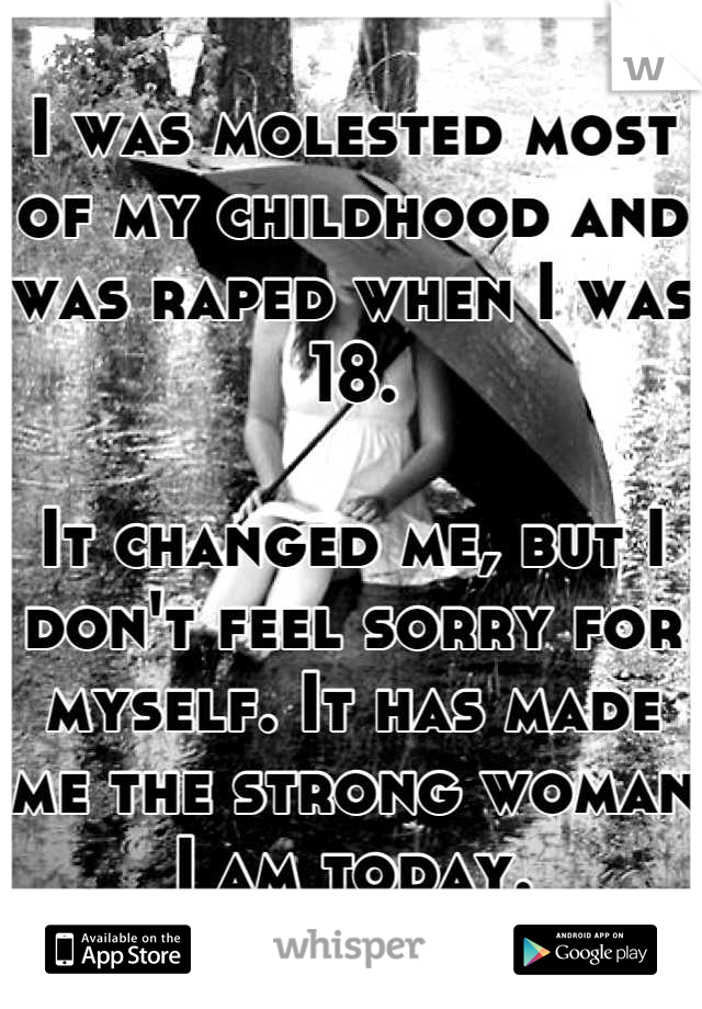I was molested most of my childhood and was raped when I was 18.

It changed me, but I don't feel sorry for myself. It has made me the strong woman I am today.