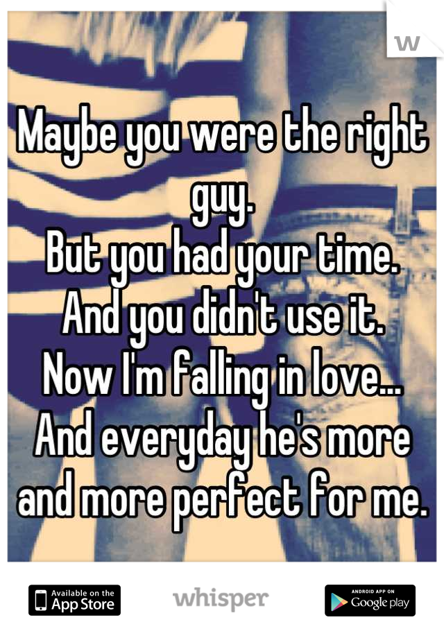 Maybe you were the right guy.
But you had your time. 
And you didn't use it. 
Now I'm falling in love...
And everyday he's more and more perfect for me.